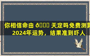 你相信命由 🐟 天定吗免费测算2024年运势，结果准到吓人 🌹 ！